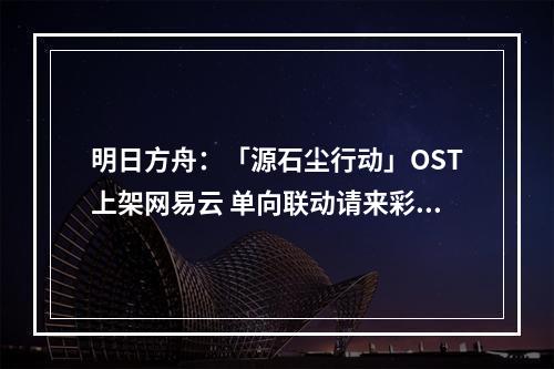 明日方舟：「源石尘行动」OST上架网易云 单向联动请来彩六原作曲