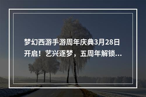 梦幻西游手游周年庆典3月28日开启！艺兴逐梦，五周年解锁惊喜[视频][多图]