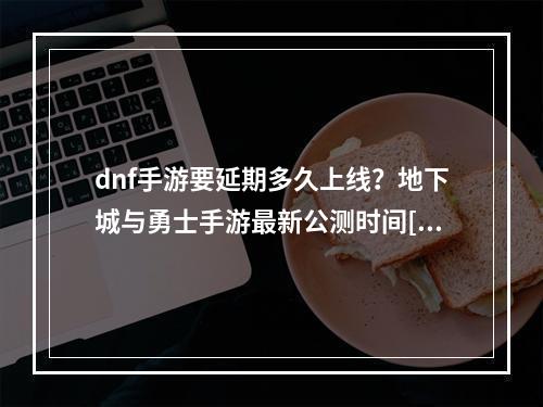 dnf手游要延期多久上线？地下城与勇士手游最新公测时间[多图]