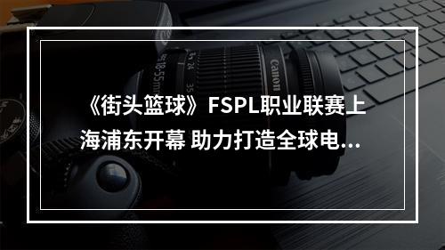 《街头篮球》FSPL职业联赛上海浦东开幕 助力打造全球电竞之都