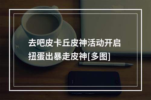 去吧皮卡丘皮神活动开启 扭蛋出暴走皮神[多图]