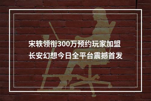 宋轶领衔300万预约玩家加盟长安幻想今日全平台震撼首发