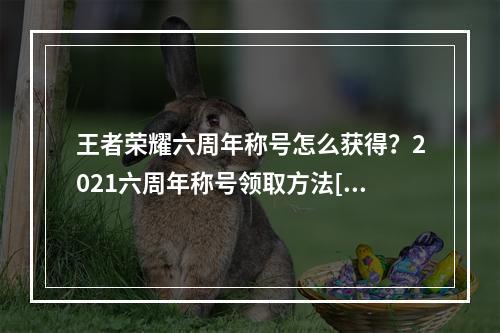 王者荣耀六周年称号怎么获得？2021六周年称号领取方法[多图]