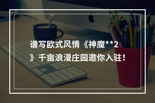 谱写欧式风情《神魔**2》千亩浪漫庄园邀你入驻！