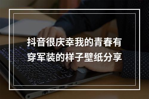 抖音很庆幸我的青春有穿军装的样子壁纸分享