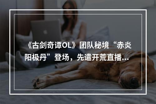 《古剑奇谭OL》团队秘境“赤炎阳极丹”登场，先遣开荒直播活动火热进行中