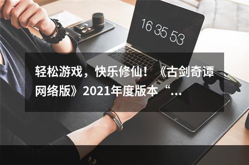 轻松游戏，快乐修仙！《古剑奇谭网络版》2021年度版本“玉轮铃音”今日公测！