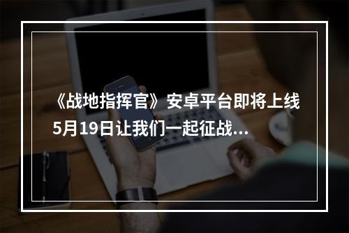 《战地指挥官》安卓平台即将上线 5月19日让我们一起征战青春