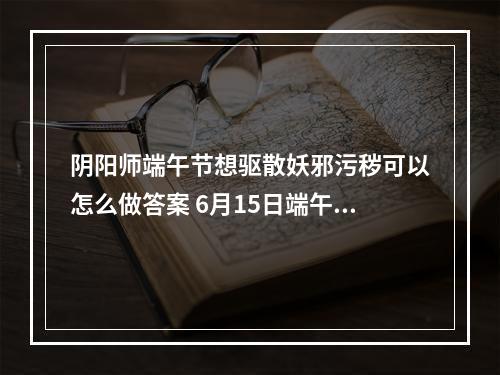 阴阳师端午节想驱散妖邪污秽可以怎么做答案 6月15日端午节想驱散妖邪污秽答案分享