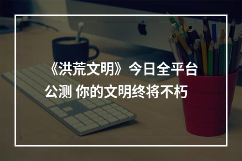 《洪荒文明》今日全平台公测 你的文明终将不朽