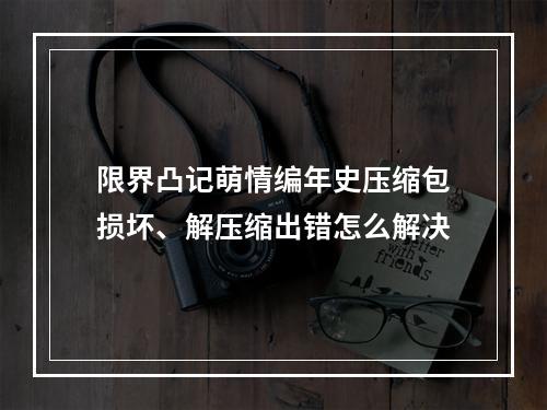 限界凸记萌情编年史压缩包损坏、解压缩出错怎么解决