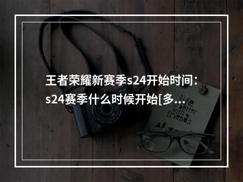 王者荣耀新赛季s24开始时间：s24赛季什么时候开始[多图]