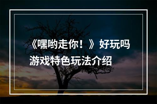 《嘿哟走你！》好玩吗 游戏特色玩法介绍