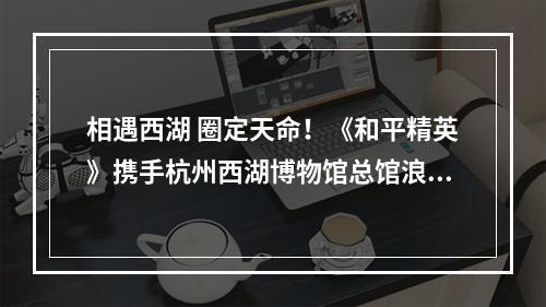 相遇西湖 圈定天命！《和平精英》携手杭州西湖博物馆总馆浪漫入圈！