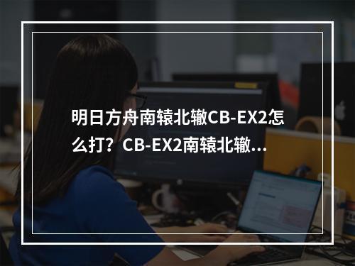 明日方舟南辕北辙CB-EX2怎么打？CB-EX2南辕北辙打法攻略[视频][多图]