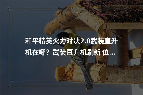 和平精英火力对决2.0武装直升机在哪？武装直升机刷新 位置地点介绍[多图]