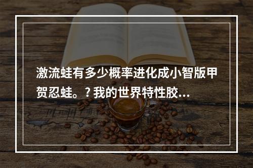 激流蛙有多少概率进化成小智版甲贺忍蛙。? 我的世界特性胶囊可以改忍蛙吗攻略合集