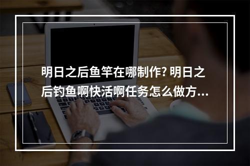 明日之后鱼竿在哪制作? 明日之后钓鱼啊快活啊任务怎么做方法攻略