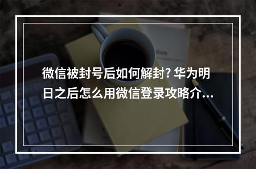 微信被封号后如何解封? 华为明日之后怎么用微信登录攻略介绍