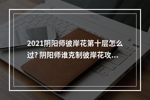 2021阴阳师彼岸花第十层怎么过? 阴阳师谁克制彼岸花攻略合集