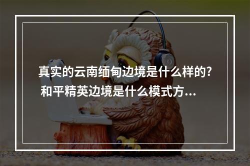 真实的云南缅甸边境是什么样的? 和平精英边境是什么模式方法攻略