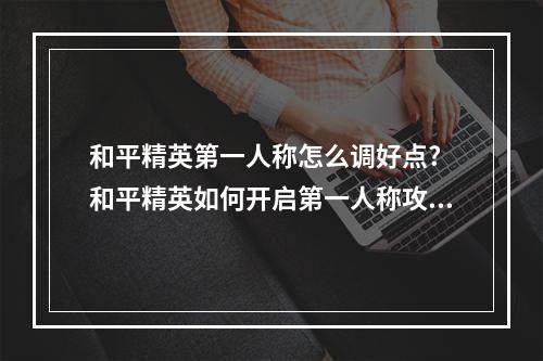 和平精英第一人称怎么调好点? 和平精英如何开启第一人称攻略详情