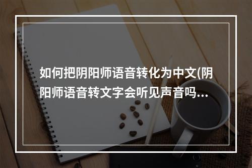 如何把阴阳师语音转化为中文(阴阳师语音转文字会听见声音吗)