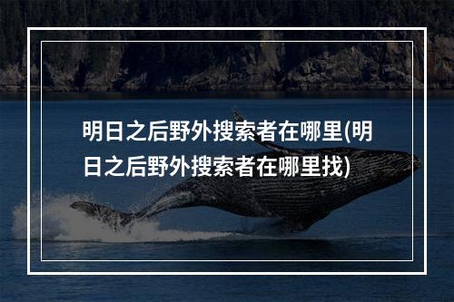 明日之后野外搜索者在哪里(明日之后野外搜索者在哪里找)