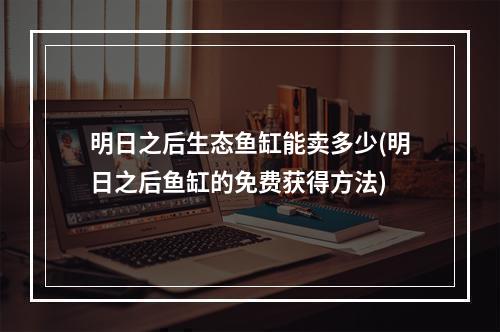 明日之后生态鱼缸能卖多少(明日之后鱼缸的免费获得方法)