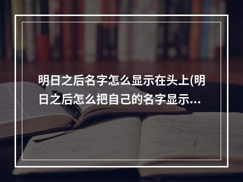 明日之后名字怎么显示在头上(明日之后怎么把自己的名字显示出来)