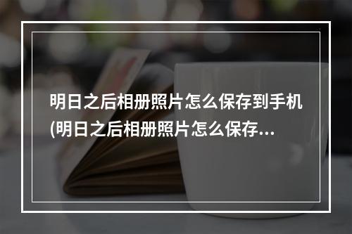 明日之后相册照片怎么保存到手机(明日之后相册照片怎么保存到手机相册)