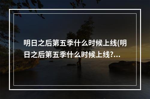 明日之后第五季什么时候上线(明日之后第五季什么时候上线?)