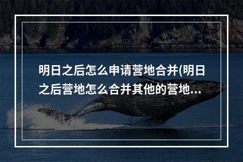 明日之后怎么申请营地合并(明日之后营地怎么合并其他的营地)