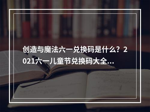 创造与魔法六一兑换码是什么？2021六一儿童节兑换码大全[多图]--手游攻略网