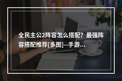 全民主公2阵容怎么搭配？最强阵容搭配推荐[多图]--手游攻略网