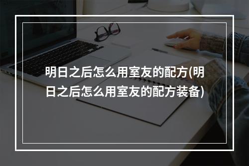 明日之后怎么用室友的配方(明日之后怎么用室友的配方装备)