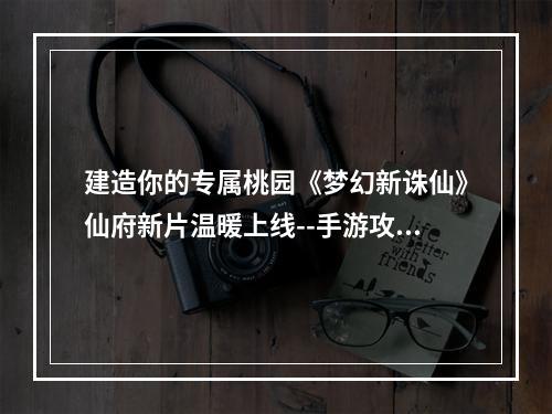 建造你的专属桃园《梦幻新诛仙》仙府新片温暖上线--手游攻略网