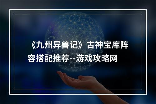 《九州异兽记》古神宝库阵容搭配推荐--游戏攻略网