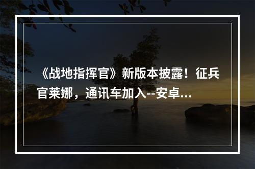 《战地指挥官》新版本披露！征兵官莱娜，通讯车加入--安卓攻略网