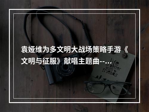 袁娅维为多文明大战场策略手游《文明与征服》献唱主题曲--游戏攻略网