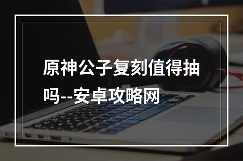 原神公子复刻值得抽吗--安卓攻略网