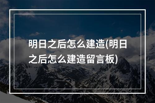 明日之后怎么建造(明日之后怎么建造留言板)