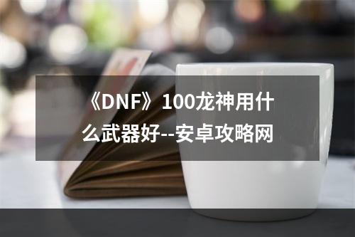 《DNF》100龙神用什么武器好--安卓攻略网