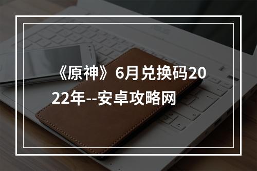 《原神》6月兑换码2022年--安卓攻略网