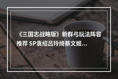 《三国志战略版》新群弓玩法阵容推荐 SP袁绍吕玲绮蔡文姬阵容搭配--手游攻略网