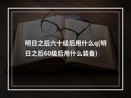 明日之后六十级后用什么q(明日之后60级后用什么装备)