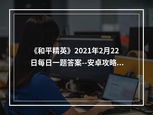 《和平精英》2021年2月22日每日一题答案--安卓攻略网