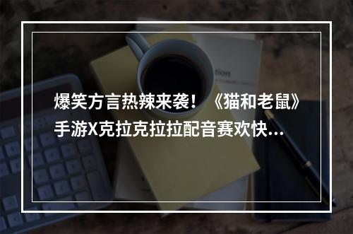 爆笑方言热辣来袭！《猫和老鼠》手游X克拉克拉拉配音赛欢快进行中--游戏攻略网