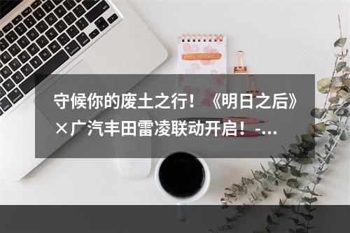 守候你的废土之行！《明日之后》×广汽丰田雷凌联动开启！--手游攻略网