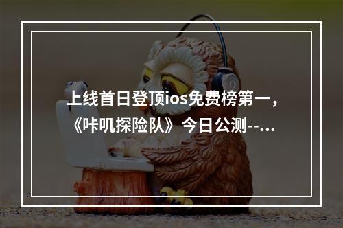 上线首日登顶ios免费榜第一，《咔叽探险队》今日公测--手游攻略网